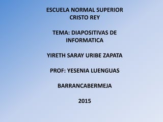 ESCUELA NORMAL SUPERIOR
CRISTO REY
TEMA: DIAPOSITIVAS DE
INFORMATICA
YIRETH SARAY URIBE ZAPATA
PROF: YESENIA LUENGUAS
BARRANCABERMEJA
2015
 