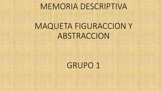 MEMORIA DESCRIPTIVA
MAQUETA FIGURACCION Y
ABSTRACCION
GRUPO 1
 