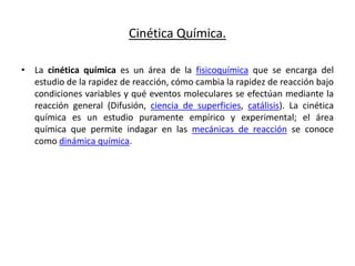 Cinética Química.
• La cinética química es un área de la fisicoquímica que se encarga del
estudio de la rapidez de reacción, cómo cambia la rapidez de reacción bajo
condiciones variables y qué eventos moleculares se efectúan mediante la
reacción general (Difusión, ciencia de superficies, catálisis). La cinética
química es un estudio puramente empírico y experimental; el área
química que permite indagar en las mecánicas de reacción se conoce
como dinámica química.
 