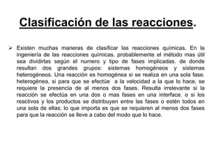 Clasificación de las reacciones.
 Existen muchas maneras de clasificar las reacciones químicas. En la
ingeniería de las reacciones químicas. probablemente el método mas útil
sea dividirlas según el numero y tipo de fases implicadas. de donde
resultan dos grandes grupos: sistemas homogéneos y sistemas
heterogéneos. Una reacción es homogénea si se realiza en una sola fase.
heterogénea, si para que se efectúe a la velocidad a la que lo hace, se
requiere la presencia de al menos dos fases. Resulta irrelevante si la
reacción se efectúa en una dos o mas fases en una interface. o si los
reactivos y los productos se distribuyen entre las fases o estén todos en
una sola de ellas; lo que importa es que se requieren al menos dos fases
para que la reacción se lleve a cabo del modo que lo hace.
 