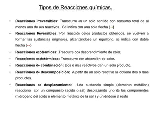 Tipos de Reacciones químicas.
• Reacciones irreversibles: Transcurre en un solo sentido con consumo total de al
menos uno de sus reactivos. Se indica con una sola flecha (→)
• Reacciones Reversibles: Por reacción delos productos obtenidos, se vuelven a
formar las sustancias originales, alcanzándose un equilibrio, se indica con doble
flecha (↔)
• Reacciones exotérmicas: Trascurre con desprendimiento de calor.
• Reacciones endotérmicas: Transcurre con absorción de calor.
• Reacciones de combinación: Dos o mas reactivos dan un solo producto.
• Reacciones de descomposición: A partir de un solo reactivo se obtiene dos o mas
productos.
• Reacciones de desplazamiento: Una sustancia simple (elemento metálico)
reacciona con un compuesto (acido o sal) desplazando uno de los componentes
(hidrogeno del acido o elemento metálico de la sal ) y uniéndose al resto
 