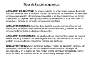 Tipos de Reactores químicos.
a) REACTOR DISCONTINUO. Es aquel en donde no entra ni sale material durante la
reacción, sino mas bien, al inicio del proceso se introducen los materiales, se lleva a las
condiciones de presión y temperatura requeridas, y se deja reaccionar por un tiempo
preestablecido, luego se descargan los productos de la reacción y los reactantes no
convertidos. También es conocido como reactor tipo Batch.
b) REACTOR CONTINUO. Mientras tiene lugar la reacción química al interior del
reactor, éste se alimenta constantemente de material reactante, y también se retira
ininterrumpidamente los productos de la reacción.
c) REACTOR SEMICONTINUO: Es aquel en el cual inicialmente se carga de material
todo el reactor, y a medida que tiene lugar la reacción, se va retirando productos y
también incorporando más material de manera casi continua.
d) REACTOR TUBULAR. En general es cualquier reactor de operación continua, con
movimiento constante de uno o todos los reactivos en una dirección espacial
seleccionada, y en el cual no se hace ningún intento por inducir al mezclado. Tienen
forma de tubos, los reactivos entran por un extremo y salen por el otro.
 