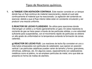 Tipos de Reactores químicos.
1. e) TANQUE CON AGITACIÓN CONTINUA. Este reactor consiste en un tanque
donde hay un flujo continuo de material reaccionante y desde el cual sale
continuamente el material que ha reaccionado. La agitación del contenido es
esencial, debido a que el flujo interior debe estar en constante circulación y así
producir una mezcla uniforme.
f) REACTOR DE LECHO FLUIDIZADO. Se utiliza para reacciones donde
intervengan un sólido y un fluido (generalmente un gas). En estos reactores la
corriente de gas se hace pasar a través de las partículas sólidas, a una velocidad
suficiente para suspenderlas, con el movimiento rápido de partículas se obtiene
un alto grado de uniformidad en la temperatura evitando la formación de zonas
calientes.
g) REACTOR DE LECHO FIJO. Los reactores de lecho fijo consisten en uno o
más tubos empacados con partículas de catalizador, que operan en posición
vertical. Las partículas catalíticas pueden variar de tamaño y forma: granulares,
cilíndricas, esféricas, etc. En algunos casos, especialmente con catalizadores
metálicos como el platino, no se emplean partículas de metal, sino que éste se
presenta en forma de mallas de alambre.
 