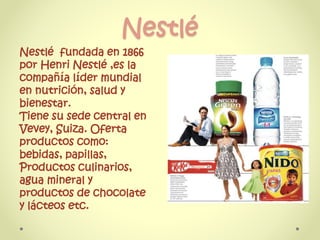 Nestlé
Nestlé fundada en 1866
por Henri Nestlé ,es la
compañía líder mundial
en nutrición, salud y
bienestar.
Tiene su sede central en
Vevey, Suiza. Oferta
productos como:
bebidas, papillas,
Productos culinarios,
agua mineral y
productos de chocolate
y lácteos etc.
 