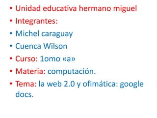 • Unidad educativa hermano miguel
• Integrantes:
• Michel caraguay
• Cuenca Wilson
• Curso: 1omo «a»
• Materia: computación.
• Tema: la web 2.0 y ofimática: google
docs.
 