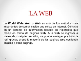 LA WEB
La World Wide Web o Web es uno de los métodos más
importantes de comunicación que existe en Internet. Consiste
en un sistema de información basado en Hipertexto que
reside en forma de páginas web. A la web se ingresar a
través de cualquier servidor, se puede navegar por toda la
red, gracias a que la mayoría de las páginas web contienen
enlaces a otras páginas.
 