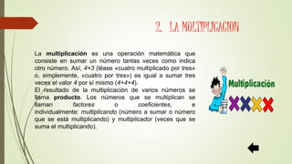 2. LA MULTIPLICACION
La multiplicación es una operación matemática que
consiste en sumar un número tantas veces como indica
otro número. Así, 4×3 (léase «cuatro multiplicado por tres»
o, simplemente, «cuatro por tres») es igual a sumar tres
veces el valor 4 por sí mismo (4+4+4).
El resultado de la multiplicación de varios números se
llama producto. Los números que se multiplican se
llaman factores o coeficientes, e
individualmente: multiplicando (número a sumar o número
que se está multiplicando) y multiplicador (veces que se
suma el multiplicando).
 