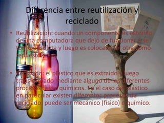 Diferencia entre reutilización y
reciclado
• Reutilización: cuando un componente es extraído
de una computadora que dejó de funcionar o se
tornó obsoleta y luego es colocado en otra como
repuesto.
• Reciclado: el plástico que es extraído y luego
transformado mediante alguno de los diferentes
procesos físico/químicos. En el caso del plástico
en particular existen diferentes procesos de
reciclado: puede ser mecánico (físico) o químico.
 