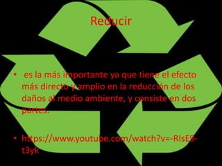 Reducir
• es la más importante ya que tiene el efecto
más directo y amplio en la reducción de los
daños al medio ambiente, y consiste en dos
partes.
• https://www.youtube.com/watch?v=-RIsE9-
t3yk
 
