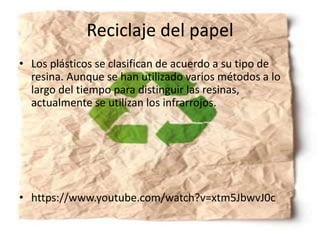 Reciclaje del papel
• Los plásticos se clasifican de acuerdo a su tipo de
resina. Aunque se han utilizado varios métodos a lo
largo del tiempo para distinguir las resinas,
actualmente se utilizan los infrarrojos.
• https://www.youtube.com/watch?v=xtm5JbwvJ0c
 