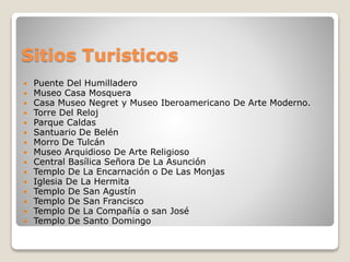 Sitios Turisticos
 Puente Del Humilladero
 Museo Casa Mosquera
 Casa Museo Negret y Museo Iberoamericano De Arte Moderno.
 Torre Del Reloj
 Parque Caldas
 Santuario De Belén
 Morro De Tulcán
 Museo Arquidioso De Arte Religioso
 Central Basílica Señora De La Asunción
 Templo De La Encarnación o De Las Monjas
 Iglesia De La Hermita
 Templo De San Agustín
 Templo De San Francisco
 Templo De La Compañía o san José
 Templo De Santo Domingo
 