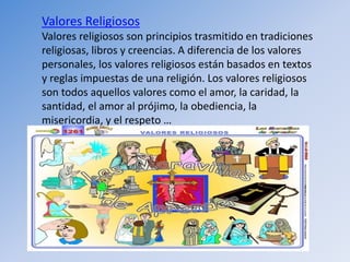 Valores Religiosos
Valores religiosos son principios trasmitido en tradiciones
religiosas, libros y creencias. A diferencia de los valores
personales, los valores religiosos están basados en textos
y reglas impuestas de una religión. Los valores religiosos
son todos aquellos valores como el amor, la caridad, la
santidad, el amor al prójimo, la obediencia, la
misericordia, y el respeto …
 