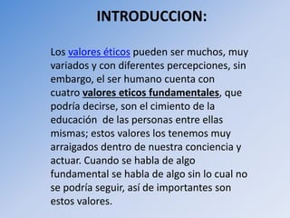 INTRODUCCION:
Los valores éticos pueden ser muchos, muy
variados y con diferentes percepciones, sin
embargo, el ser humano cuenta con
cuatro valores eticos fundamentales, que
podría decirse, son el cimiento de la
educación de las personas entre ellas
mismas; estos valores los tenemos muy
arraigados dentro de nuestra conciencia y
actuar. Cuando se habla de algo
fundamental se habla de algo sin lo cual no
se podría seguir, así de importantes son
estos valores.
 