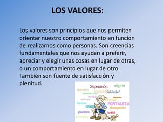 LOS VALORES:
Los valores son principios que nos permiten
orientar nuestro comportamiento en función
de realizarnos como personas. Son creencias
fundamentales que nos ayudan a preferir,
apreciar y elegir unas cosas en lugar de otras,
o un comportamiento en lugar de otro.
También son fuente de satisfacción y
plenitud.
 