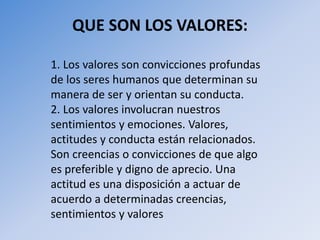 QUE SON LOS VALORES:
1. Los valores son convicciones profundas
de los seres humanos que determinan su
manera de ser y orientan su conducta.
2. Los valores involucran nuestros
sentimientos y emociones. Valores,
actitudes y conducta están relacionados.
Son creencias o convicciones de que algo
es preferible y digno de aprecio. Una
actitud es una disposición a actuar de
acuerdo a determinadas creencias,
sentimientos y valores
 