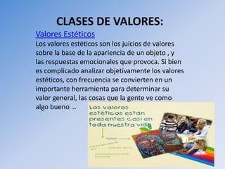 CLASES DE VALORES:
Valores Estéticos
Los valores estéticos son los juicios de valores
sobre la base de la apariencia de un objeto , y
las respuestas emocionales que provoca. Si bien
es complicado analizar objetivamente los valores
estéticos, con frecuencia se convierten en un
importante herramienta para determinar su
valor general, las cosas que la gente ve como
algo bueno …
 