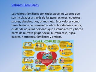 Valores Familiares
Los valores familiares son todos aquellos valores que
son inculcados a través de las generaciones, nuestros
padres, abuelos, tíos, primos, etc. Esos valores como
tener buenos pensamientos, obras bondadosas, amor,
cuidar de aquellas personas que estamos cerca y hacen
parte de nuestro grupo social, nuestra casa, hijos,
padres, hermanos, familiares y amigos.
 