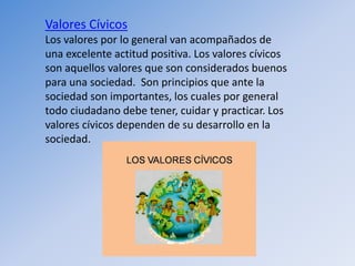 Valores Cívicos
Los valores por lo general van acompañados de
una excelente actitud positiva. Los valores cívicos
son aquellos valores que son considerados buenos
para una sociedad. Son principios que ante la
sociedad son importantes, los cuales por general
todo ciudadano debe tener, cuidar y practicar. Los
valores cívicos dependen de su desarrollo en la
sociedad.
 