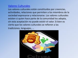 Valores Culturales
Los valores culturales están constituidos por creencias,
actividades, relaciones que permiten a los miembros de la
sociedad expresarse y relacionarse. Los valores culturales
existen si quien hace parte de la comunidad los adopta,
sin esta aceptación no puede existir el valor. Si bien es
cierto que los valores culturales se refieren a las
tradiciones, lenguajes, …
 