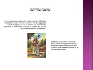 Las leyendas son una costumbre mas importantes del pueblo
colombiano. Hacen parte de la tradición oral de los pueblos
que se encargaron de unir su fantasía con las creencias
populares, el resultado fue una serie de cuentos que han ido
evolucionando a través de los siglos.
Son fantasías que fueron tomando
forma gracias al imaginario colectivo y
se han encargado de proporcionar las
primeras explicaciones no cientificas de
fenómenos naturales.
 