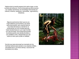 Habita entre la maraña espesa de la selva virgen, en las
cumbres de la llanura. Con la única pata que tiene avanza
con rapidez asombrosa. Es el endriago más temido por
colonos, mineros, cazadores, caminantes , agricultores y
leñadores.
Algunos aventureros dicen que es una
mujer bellísima que los llama y los atrae
para enamorarlos, pero avanza hacia la
oscuridad del bosque a donde los va
conduciendo con sus miradas lascivas,
hasta transformarse en una mujer horrible
con ojos de fuego, boca desproporcionada
de donde asoma unos dientes de felino y
una cabellera corta y despeinada que cae
sobre el rostro para ocultar su fealdad.
Se dice que este personaje fue inventado por los
hombres celosos para asustar a sus esposas infieles,
infundirles terror y al mismo tiempo, reconocer las
bondades de la selva.
 