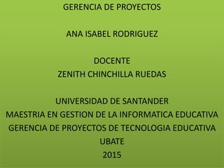 GERENCIA DE PROYECTOS
ANA ISABEL RODRIGUEZ
DOCENTE
ZENITH CHINCHILLA RUEDAS
UNIVERSIDAD DE SANTANDER
MAESTRIA EN GESTION DE LA INFORMATICA EDUCATIVA
GERENCIA DE PROYECTOS DE TECNOLOGIA EDUCATIVA
UBATE
2015
 