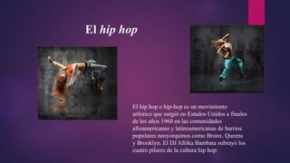 El hip hop
El hip hop o hip-hop es un movimiento
artístico que surgió en Estados Unidos a finales
de los años 1960 en las comunidades
afroamericanas y latinoamericanas de barrios
populares neoyorquinos como Bronx, Queens
y Brooklyn. El DJ Afrika Bambata subrayó los
cuatro pilares de la cultura hip hop:
 
