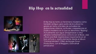 El Hip Hop es tanto un fenómeno moderno como
también antiguo; gran parte de la cultura ha
girado en torno a la idea de actualizar las
grabaciones clásicas, actitudes y experiencias al
público moderno en lo que se denomina "flipping".
Actualmente aún sigue arraigándose a otros
géneros norteamericanos como lo son el Blues, Jazz
y Rock and Roll, inspirándose mayormente en el
Soul, el Funk y , particularmente desde el álbum
"Criminal Minded" (1986) de Boogie Down
Productions, con el Reggae y Dancehall
jamaicanos
Hip Hop en la actualidad
 