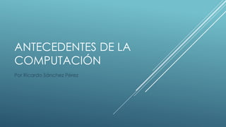 ANTECEDENTES DE LA
COMPUTACIÓN
Por Ricardo Sánchez Pérez
 