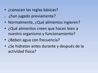 • ¿conocen las reglas básicas?
. ¿han jugado previamente?
• Normalmente, ¿Qué alimentos ingieren?
• ¿Qué alimentos creen que hacen bien a
nuestro organismo y funcionamiento?
• ¿Beben agua con frecuencia?
• ¿Se hidratan antes durante y después de la
actividad física?
 