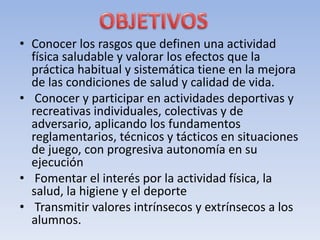 • Conocer los rasgos que definen una actividad
física saludable y valorar los efectos que la
práctica habitual y sistemática tiene en la mejora
de las condiciones de salud y calidad de vida.
• Conocer y participar en actividades deportivas y
recreativas individuales, colectivas y de
adversario, aplicando los fundamentos
reglamentarios, técnicos y tácticos en situaciones
de juego, con progresiva autonomía en su
ejecución
• Fomentar el interés por la actividad física, la
salud, la higiene y el deporte
• Transmitir valores intrínsecos y extrínsecos a los
alumnos.
 