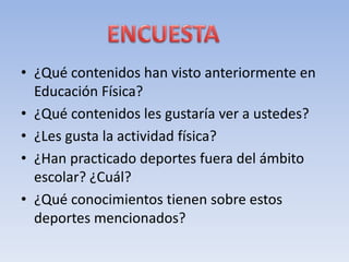 • ¿Qué contenidos han visto anteriormente en
Educación Física?
• ¿Qué contenidos les gustaría ver a ustedes?
• ¿Les gusta la actividad física?
• ¿Han practicado deportes fuera del ámbito
escolar? ¿Cuál?
• ¿Qué conocimientos tienen sobre estos
deportes mencionados?
 