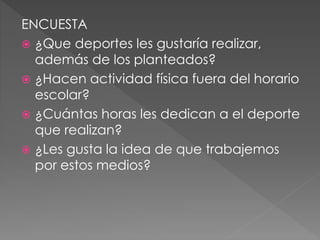 ENCUESTA
 ¿Que deportes les gustaría realizar,
además de los planteados?
 ¿Hacen actividad física fuera del horario
escolar?
 ¿Cuántas horas les dedican a el deporte
que realizan?
 ¿Les gusta la idea de que trabajemos
por estos medios?
 