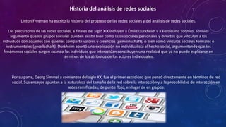 Historia del análisis de redes sociales
Linton Freeman ha escrito la historia del progreso de las redes sociales y del análisis de redes sociales.
Los precursores de las redes sociales, a finales del siglo XIX incluyen a Émile Durkheim y a Ferdinand Tönnies. Tönnies
argumentó que los grupos sociales pueden existir bien como lazos sociales personales y directos que vinculan a los
individuos con aquellos con quienes comparte valores y creencias (gemeinschaft), o bien como vínculos sociales formales e
instrumentales (gesellschaft). Durkheim aportó una explicación no individualista al hecho social, argumentando que los
fenómenos sociales surgen cuando los individuos que interactúan constituyen una realidad que ya no puede explicarse en
términos de los atributos de los actores individuales.
Por su parte, Georg Simmel a comienzos del siglo XX, fue el primer estudioso que pensó directamente en términos de red
social. Sus ensayos apuntan a la naturaleza del tamaño de la red sobre la interacción y a la probabilidad de interacción en
redes ramificadas, de punto flojo, en lugar de en grupos.
 