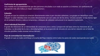 Coeficiente de agrupamiento
Una medida de la probabilidad de que dos personas vinculadas a un nodo se asocien a sí mismos. Un coeficiente de
agrupación más alto indica un mayor «exclusivismo».
Cohesión
El grado en que los actores se conectan directamente entre sí por vínculos cohesivos. Los grupos se identifican como
‘cliques’ si cada individuo está vinculado directamente con con cada uno de los otros, ‘círculos sociales’ si hay menos rigor
en el contacto directo y este es inmpreciso, o bloques de cohesión estructural si se requiere la precisión.
(Nivel individual) Densidad
El grado de relaciones de un demandado de conocerse unos a otros / proporción de lazos entre las mencione de un
individuo. La densidad de la red, o densidad global, es la proporción de vínculos en una red en relación con el total de
vínculos posibles (redes escasas versus densas).
Flujo de centralidad de intermediación
El grado en que un nodo contribuye a la suma del flujo máximo entre todos los pares de nodos (excluyendo ese nodo)
 