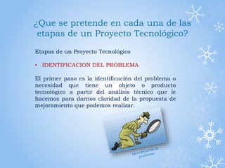 ¿Que se pretende en cada una de las
etapas de un Proyecto Tecnológico?
Etapas de un Proyecto Tecnológico
• IDENTIFICACION DEL PROBLEMA
El primer paso es la identificación del problema o
necesidad que tiene un objeto o producto
tecnológico a partir del análisis técnico que le
hacemos para darnos claridad de la propuesta de
mejoramiento que podemos realizar.
 