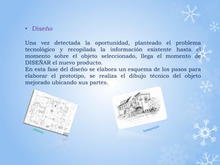 • Diseño
Una vez detectada la oportunidad, planteado el problema
tecnológico y recopilada la información existente hasta el
momento sobre el objeto seleccionado, llega el momento de
DISEÑAR el nuevo producto.
En esta fase del diseño se elabora un esquema de los pasos para
elaborar el prototipo, se realiza el dibujo técnico del objeto
mejorado ubicando sus partes.
 