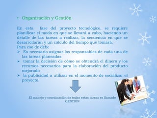 • Organización y Gestión
En esta fase del proyecto tecnológico, se requiere
planificar el modo en que se llevará a cabo, haciendo un
detalle de las tareas a realizar, la secuencia en que se
desarrollarán y un cálculo del tiempo que tomará.
Para eso de debe
 Es necesario asignar los responsables de cada una de
las tareas planeadas
 tomar la decisión de cómo se obtendrá el dinero y los
recursos necesarios para la elaboración del producto
mejorado
 la publicidad a utilizar en el momento de socializar el
proyecto.
El manejo y coordinación de todas estas tareas es llamado
GESTIÓN
 