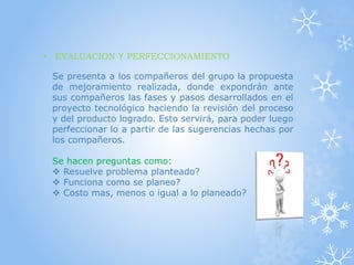 • EVALUACION Y PERFECCIONAMIENTO
Se presenta a los compañeros del grupo la propuesta
de mejoramiento realizada, donde expondrán ante
sus compañeros las fases y pasos desarrollados en el
proyecto tecnológico haciendo la revisión del proceso
y del producto logrado. Esto servirá, para poder luego
perfeccionar lo a partir de las sugerencias hechas por
los compañeros.
Se hacen preguntas como:
 Resuelve problema planteado?
 Funciona como se planeo?
 Costo mas, menos o igual a lo planeado?
 