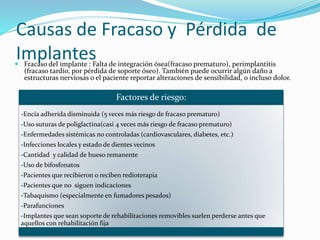 Causas de Fracaso y Pérdida de
Implantes Fracaso del implante : Falta de integración ósea(fracaso prematuro), perimplantitis
(fracaso tardío, por pérdida de soporte óseo). También puede ocurrir algún daño a
estructuras nerviosas o el paciente reportar alteraciones de sensibilidad, o incluso dolor.
Factores de riesgo:
-Encía adherida disminuida (5 veces más riesgo de fracaso prematuro)
-Uso suturas de poliglactina(casi 4 veces más riesgo de fracaso prematuro)
-Enfermedades sistémicas no controladas (cardiovasculares, diabetes, etc.)
-Infecciones locales y estado de dientes vecinos
-Cantidad y calidad de hueso remanente
-Uso de bifosfonatos
-Pacientes que recibieron o reciben redioterapia
-Pacientes que no siguen indicaciones
-Tabaquismo (especialmente en fumadores pesados)
-Parafunciones
-Implantes que sean soporte de rehabilitaciones removibles suelen perderse antes que
aquellos con rehabilitación fija
 
