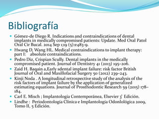 Bibliografía
 Gómez-de Diego R. Indications and contraindications of dental
implants in medically compromised patients: Update. Med Oral Patol
Oral Cir Bucal. 2014 Sep 1;19 (5):e483-9.
 Hwang D, Wang HL. Medical contraindications to implant therapy:
part I: absolute contraindications.
 Pedro Diz, Crispian Scully. Dental implants in the medically
compromised patient. Journal of Dentistry 41 (2013) 195–206.
 Zaid H. Baqain a,Early sdental implant failure: risk factor British
Journal of Oral and Maxillofacial Surgery 50 (2012) 239–243.
 Kinji Noda . A longitudinal retrospective study of the analysis of the
risk factors of implant failure by the application of generalized
estimating equations. Journal of Prosthodontic Research 59 (2015) 178–
184.
 Carl E. Misch ; Implantología Contemporánea, Elsevier 3 ͣ Edición.
 Lindhe : Periodontología Clínica e Implantología Odonlológica 2009,
Tomo II, 5 Edición.
 