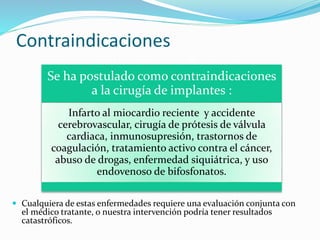 Contraindicaciones
 Cualquiera de estas enfermedades requiere una evaluación conjunta con
el médico tratante, o nuestra intervención podría tener resultados
catastróficos.
Se ha postulado como contraindicaciones
a la cirugía de implantes :
Infarto al miocardio reciente y accidente
cerebrovascular, cirugía de prótesis de válvula
cardiaca, inmunosupresión, trastornos de
coagulación, tratamiento activo contra el cáncer,
abuso de drogas, enfermedad siquiátrica, y uso
endovenoso de bifosfonatos.
 