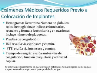  Hemograma: Determina Número de glóbulos
rojos, hemoglobina e índices eritrocitarios,
recuento y fórmula leucocitaria y en ocasiones
incluye número de plaquetas.
 Pruebas de coagulación:
 INR :evalúa vía extrínseca y común.
 PTT: evalúa vía intrínseca y común.
 Tiempo de sangría: evalúa ambas vías de
coagulación, función plaquetaria y actividad
capilar.
Exámenes Médicos Requeridos Previo a
Colocación de Implantes
Se solicitan especialmente en pacientes con patologías hematológicas o en cirugías
mayores cuando se espera una gran pérdida de sangre .
 