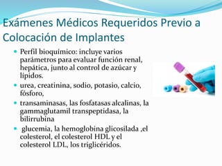  Perfil bioquímico: incluye varios
parámetros para evaluar función renal,
hepática, junto al control de azúcar y
lípidos.
 urea, creatinina, sodio, potasio, calcio,
fósforo,
 transaminasas, las fosfatasas alcalinas, la
gammaglutamil transpeptidasa, la
bilirrubina
 glucemia, la hemoglobina glicosilada ,el
colesterol, el colesterol HDL y el
colesterol LDL, los triglicéridos.
Exámenes Médicos Requeridos Previo a
Colocación de Implantes
 