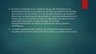  El etano contenido en la corriente de gas de alimentación es
separado pasando a la unidad de de fraccionamiento de líquidos,
que cuenta con tres torres. En la torre deenatizadora se separa el
etano que posteriormente alimentará al complejo petroquímico; el
mismo que se encuentra en fase de ingeniería conceptual. En la
torre debutanizadora se separa el glp. En la torre
deisopentanizadora se separa el isopentano de la gasolina
estabilizada.
 La planta generará 872 millones de dólares de ingresos brutos
anuales por la comercialización de licuables que serán producidos.
 