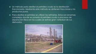  Un método para destilar el petróleo crudo es la destilación
fraccionada. Mediante este método se obtienen fracciones y no
productos puros.
 Para destilar el petróleo se utilizan las refinerías. Estas son enormes
complejos donde se somete al petróleo crudo a procesos de
separación física en los cuales se extrae gran variedad de sus
derivados.
 