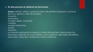  En este proceso se obtienen las fracciones:
Gases: metano, etano y gases licuados del petróleo (propano y butano)
Bencina, ligroína o éter de petróleo
Gasolina
Queroseno
Gasóleo (ligero y pesado)
Fuelóleo
Aceites lubricantes
Asfalto
Alquitrán
La industria petroquímica elabora a partir del petróleo varios productos
derivados, además de combustibles, como plásticos, derivados del etileno,
pesticidas, herbicidas, fertilizantes o fibras sintéticas.
 