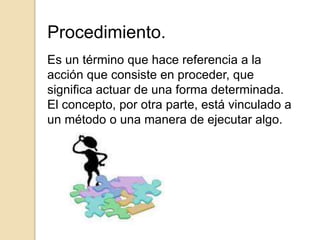 Procedimiento.
Es un término que hace referencia a la
acción que consiste en proceder, que
significa actuar de una forma determinada.
El concepto, por otra parte, está vinculado a
un método o una manera de ejecutar algo.
 
