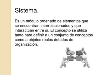 Sistema.
Es un módulo ordenado de elementos que
se encuentran interrelacionados y que
interactúan entre sí. El concepto se utiliza
tanto para definir a un conjunto de conceptos
como a objetos reales dotados de
organización.
 