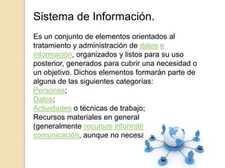Sistema de Información.
Es un conjunto de elementos orientados al
tratamiento y administración de datos e
información, organizados y listos para su uso
posterior, generados para cubrir una necesidad o
un objetivo. Dichos elementos formarán parte de
alguna de las siguientes categorías:
Personas;
Datos;
Actividades o técnicas de trabajo;
Recursos materiales en general
(generalmente recursos informáticos y de
comunicación, aunque no necesariamente).
 